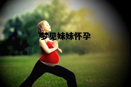 梦见妹妹怀孕，梦见妹妹怀孕了预示着什么
