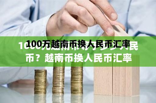 100万越南币换人民币汇率，100万越南盾兑换人民币汇率